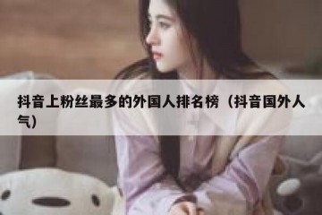 抖音上粉丝最多的外国人排名榜（抖音国外人气）