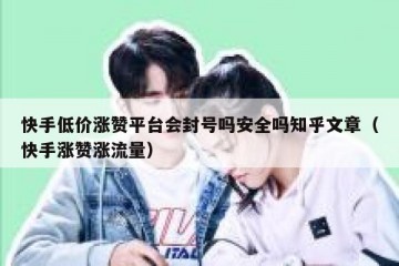 快手低价涨赞平台会封号吗安全吗知乎文章（快手涨赞涨流量）