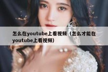 怎么在youtube上看视频（怎么才能在youtube上看视频）