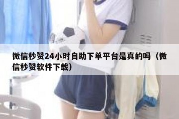 微信秒赞24小时自助下单平台是真的吗（微信秒赞软件下载）