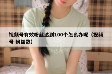 视频号有效粉丝达到100个怎么办呢（视频号 粉丝数）