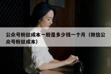 公众号粉丝成本一般是多少钱一个月（微信公众号粉丝成本）