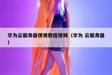 华为云服务器使用教程视频（华为 云服务器）