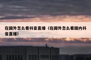 在国外怎么看抖音直播（在国外怎么看国内抖音直播）