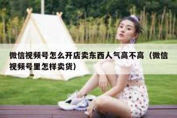 微信视频号怎么开店卖东西人气高不高（微信视频号里怎样卖货）