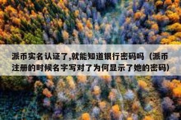 派币实名认证了,就能知道银行密码吗（派币注册的时候名字写对了为何显示了她的密码）