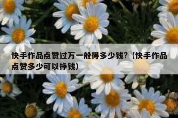 快手作品点赞过万一般得多少钱?（快手作品点赞多少可以挣钱）