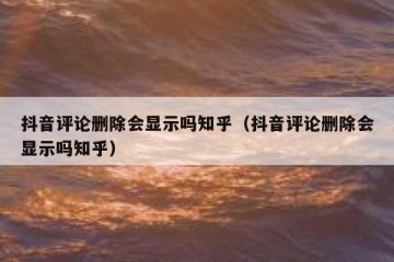 抖音评论删除会显示吗知乎（抖音评论删除会显示吗知乎）