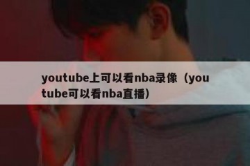 youtube上可以看nba录像（youtube可以看nba直播）