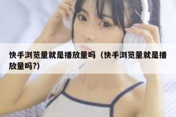 快手浏览量就是播放量吗（快手浏览量就是播放量吗?）