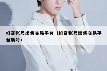 抖音账号出售交易平台（抖音账号出售交易平台新号）