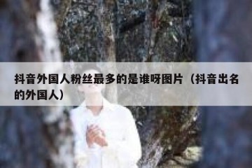 抖音外国人粉丝最多的是谁呀图片（抖音出名的外国人）