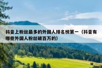 抖音上粉丝最多的外国人排名榜第一（抖音有哪些外国人粉丝破百万的）