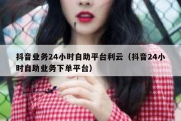 抖音业务24小时自助平台利云（抖音24小时自助业务下单平台）