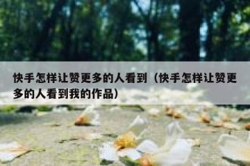 快手怎样让赞更多的人看到（快手怎样让赞更多的人看到我的作品）