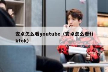 安卓怎么看youtube（安卓怎么看tiktok）