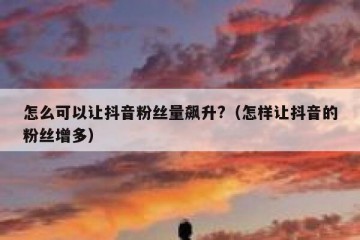 怎么可以让抖音粉丝量飙升?（怎样让抖音的粉丝增多）