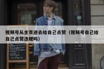 视频号从主页进去给自己点赞（视频号自己给自己点赞违规吗）