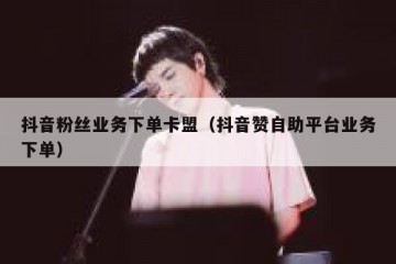抖音粉丝业务下单卡盟（抖音赞自助平台业务下单）