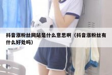 抖音涨粉丝网站是什么意思啊（抖音涨粉丝有什么好处吗）