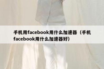 手机用facebook用什么加速器（手机facebook用什么加速器好）