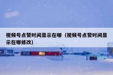 视频号点赞时间显示在哪（视频号点赞时间显示在哪修改）