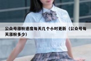 公众号涨粉速度每天几个小时更新（公众号每天涨粉多少）
