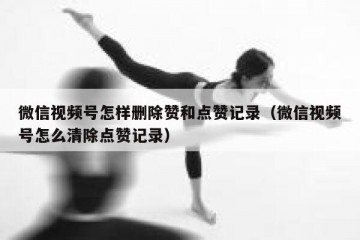 微信视频号怎样删除赞和点赞记录（微信视频号怎么清除点赞记录）