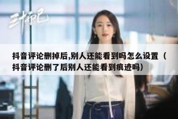 抖音评论删掉后,别人还能看到吗怎么设置（抖音评论删了后别人还能看到痕迹吗）