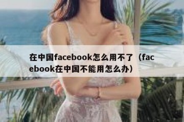 在中国facebook怎么用不了（facebook在中国不能用怎么办）
