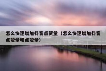 怎么快速增加抖音点赞量（怎么快速增加抖音点赞量和点赞量）