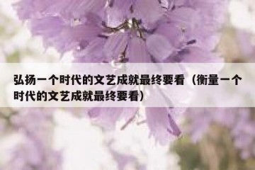 弘扬一个时代的文艺成就最终要看（衡量一个时代的文艺成就最终要看）