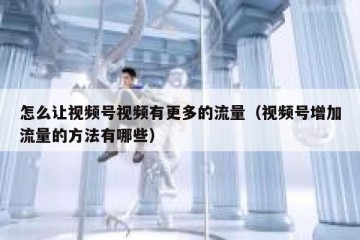 怎么让视频号视频有更多的流量（视频号增加流量的方法有哪些）