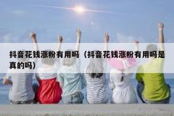 抖音花钱涨粉有用吗（抖音花钱涨粉有用吗是真的吗）