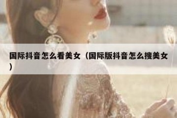 国际抖音怎么看美女（国际版抖音怎么搜美女）