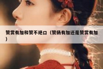 赞赏有加和赞不绝口（赞扬有加还是赞赏有加）
