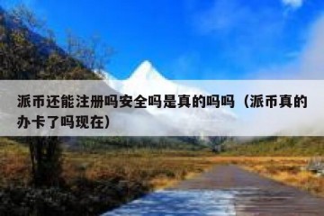 派币还能注册吗安全吗是真的吗吗（派币真的办卡了吗现在）
