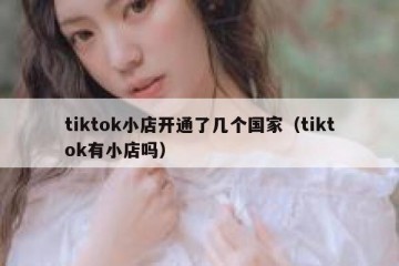 tiktok小店开通了几个国家（tiktok有小店吗）