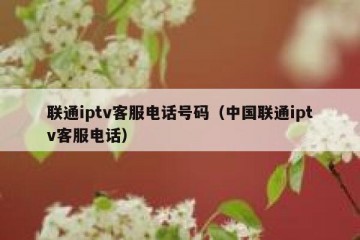 联通iptv客服电话号码（中国联通iptv客服电话）