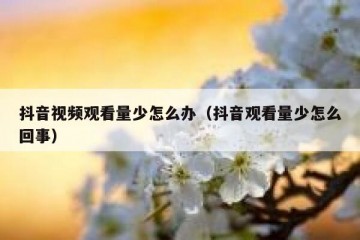 抖音视频观看量少怎么办（抖音观看量少怎么回事）