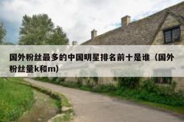 国外粉丝最多的中国明星排名前十是谁（国外粉丝量k和m）