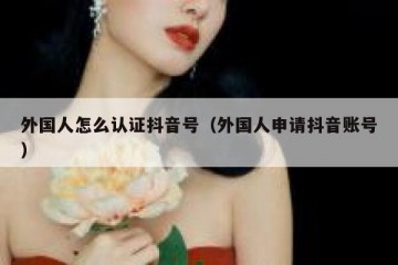 外国人怎么认证抖音号（外国人申请抖音账号）