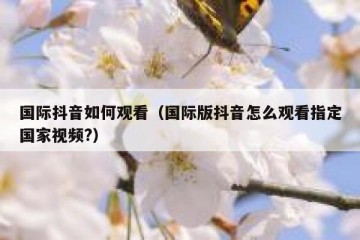 国际抖音如何观看（国际版抖音怎么观看指定国家视频?）