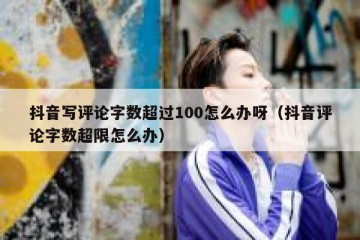 抖音写评论字数超过100怎么办呀（抖音评论字数超限怎么办）