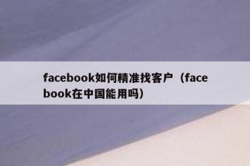 facebook如何精准找客户（facebook在中国能用吗）