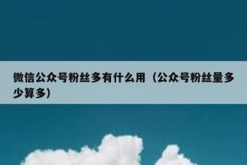 微信公众号粉丝多有什么用（公众号粉丝量多少算多）