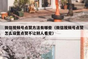微信视频号点赞方法有哪些（微信视频号点赞怎么设置点赞不让别人看见）