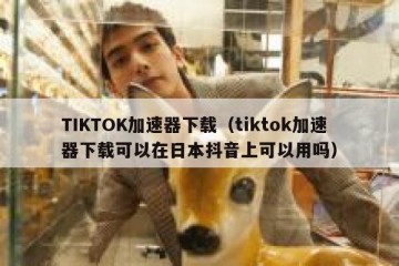 TIKTOK加速器下载（tiktok加速器下载可以在日本抖音上可以用吗）