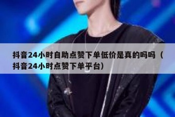 抖音24小时自助点赞下单低价是真的吗吗（抖音24小时点赞下单平台）