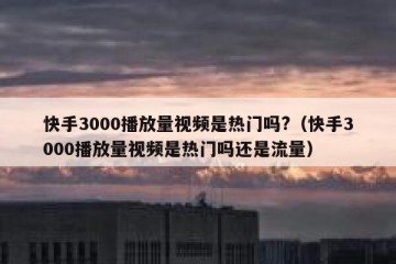 快手3000播放量视频是热门吗?（快手3000播放量视频是热门吗还是流量）